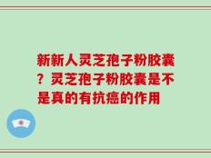 新新人灵芝孢子粉胶囊？灵芝孢子粉胶囊是不是真的有抗癌的作用