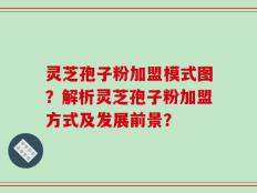 灵芝孢子粉加盟模式图？解析灵芝孢子粉加盟方式及发展前景？