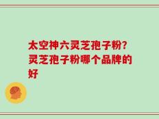 太空神六灵芝孢子粉？灵芝孢子粉哪个品牌的好