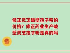 修正灵芝破壁孢子粉的价格？修正药业生产破壁灵芝孢子粉是真的吗