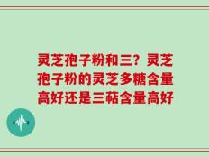 灵芝孢子粉和三？灵芝孢子粉的灵芝多糖含量高好还是三萜含量高好