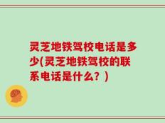 灵芝地铁驾校电话是多少(灵芝地铁驾校的联系电话是什么？)