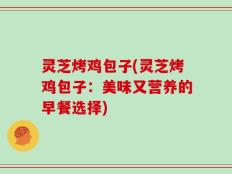 灵芝烤鸡包子(灵芝烤鸡包子：美味又营养的早餐选择)