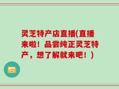 灵芝特产店直播(直播来啦！品尝纯正灵芝特产，想了解就来吧！)