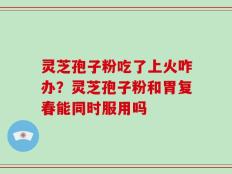 灵芝孢子粉吃了上火咋办？灵芝孢子粉和胃复春能同时服用吗