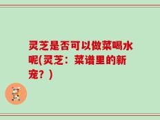 灵芝是否可以做菜喝水呢(灵芝：菜谱里的新宠？)