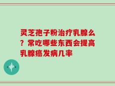 灵芝孢子粉治疗乳腺么？常吃哪些东西会提高乳腺癌发病几率