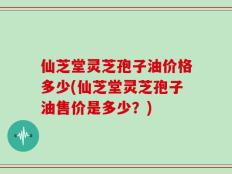 仙芝堂灵芝孢子油价格多少(仙芝堂灵芝孢子油售价是多少？)