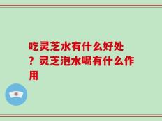 吃灵芝水有什么好处 ？灵芝泡水喝有什么作用