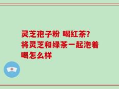 灵芝孢子粉 喝红茶？将灵芝和绿茶一起泡着喝怎么样