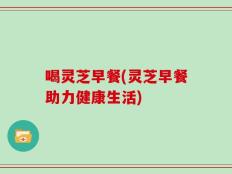 喝灵芝早餐(灵芝早餐助力健康生活)