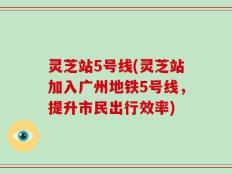 灵芝站5号线(灵芝站加入广州地铁5号线，提升市民出行效率)