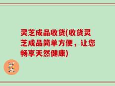 灵芝成品收货(收货灵芝成品简单方便，让您畅享天然健康)