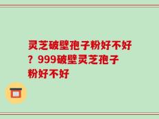 灵芝破壁孢子粉好不好？999破壁灵芝孢子粉好不好