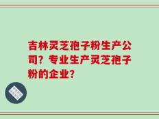 吉林灵芝孢子粉生产公司？专业生产灵芝孢子粉的企业？