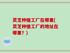 灵芝种植工厂在哪里(灵芝种植工厂的地址在哪里？)