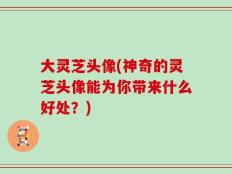 大灵芝头像(神奇的灵芝头像能为你带来什么好处？)