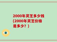 2000年灵芝多少钱(2000年灵芝价格是多少？)