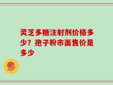 灵芝多糖注射剂价格多少？孢子粉市面售价是多少