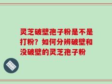 灵芝破壁孢子粉是不是打粉？如何分辨破壁和没破壁的灵芝孢子粉