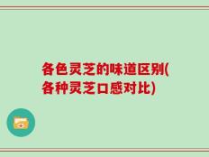 各色灵芝的味道区别(各种灵芝口感对比)