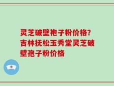 灵芝破壁袍子粉价格？吉林抚松玉秀堂灵芝破壁孢子粉价格