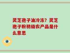 灵芝孢子油冷冻？灵芝孢子粉初级农产品是什么意思