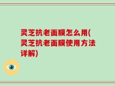 灵芝抗老面膜怎么用(灵芝抗老面膜使用方法详解)