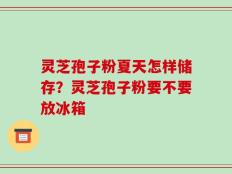 灵芝孢子粉夏天怎样储存？灵芝孢子粉要不要放冰箱