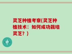灵芝种植考察(灵芝种植技术：如何成功栽培灵芝？)