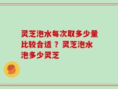 灵芝泡水每次取多少量比较合适 ？灵芝泡水泡多少灵芝
