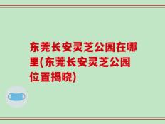 东莞长安灵芝公园在哪里(东莞长安灵芝公园位置揭晓)