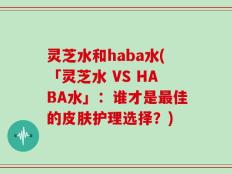 灵芝水和haba水(「灵芝水 VS HABA水」：谁才是最佳的皮肤护理选择？)