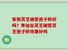 安微灵芝破壁孢子粉好吗？寿仙谷灵芝破壁灵芝孢子粉效果好吗