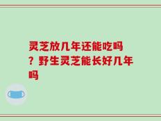 灵芝放几年还能吃吗 ？野生灵芝能长好几年吗