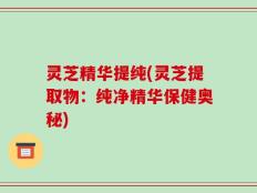灵芝精华提纯(灵芝提取物：纯净精华保健奥秘)