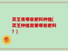 灵芝用哪些肥料种植(灵芝种植需要哪些肥料？)