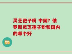 灵芝孢子粉 中国？俄罗斯灵芝孢子粉和国内的哪个好