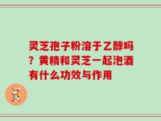 灵芝孢子粉溶于乙醇吗？黄精和灵芝一起泡酒有什么功效与作用