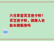 六兄草堂灵芝孢子粉？灵芝孢子粉，健康人也能长期服用吗