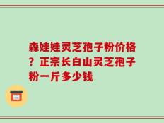 森娃娃灵芝孢子粉价格？正宗长白山灵芝孢子粉一斤多少钱