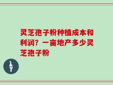 灵芝孢子粉种植成本和利润？一亩地产多少灵芝孢子粉