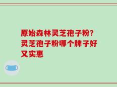 原始森林灵芝孢子粉？灵芝孢子粉哪个牌子好又实惠