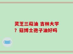 灵芝三萜油 吉林大学？菇博士孢子油好吗