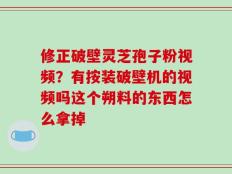 修正破壁灵芝孢子粉视频？有按装破壁机的视频吗这个朔料的东西怎么拿掉