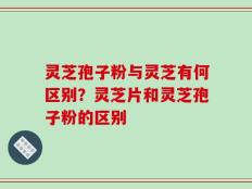 灵芝孢子粉与灵芝有何区别？灵芝片和灵芝孢子粉的区别