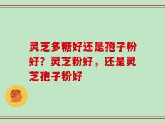灵芝多糖好还是孢子粉好？灵芝粉好，还是灵芝孢子粉好