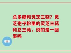 总多糖和灵芝三萜？灵芝孢子粉里的灵芝三萜和总三萜，说的是一回事吗