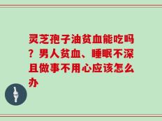 灵芝孢子油贫血能吃吗？男人贫血、睡眠不深且做事不用心应该怎么办