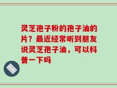 灵芝孢子粉的孢子油的片？最近经常听到朋友说灵芝孢子油，可以科普一下吗